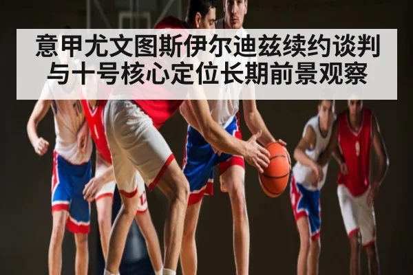 意甲尤文图斯伊尔迪兹续约谈判与十号核心定位长期前景观察